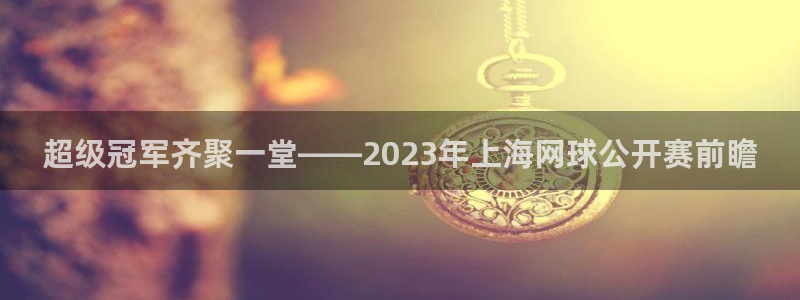 意昂2:超级冠军齐聚一堂——2023年上海网球公开赛前瞻